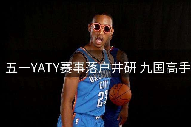 五一YATY赛事落户井研 九国高手汇聚中国橘乡