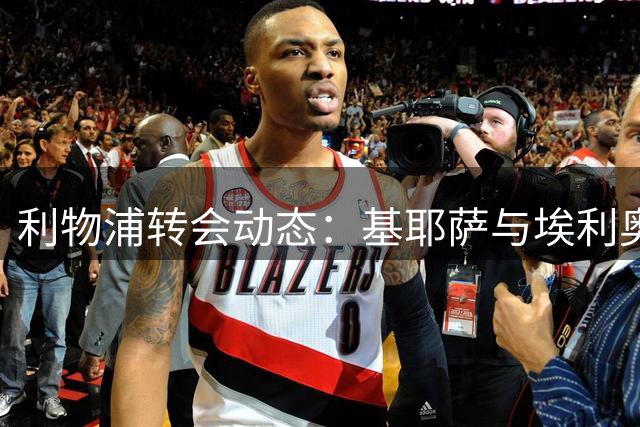 利物浦转会动态：基耶萨与埃利奥特或被放入转会市场