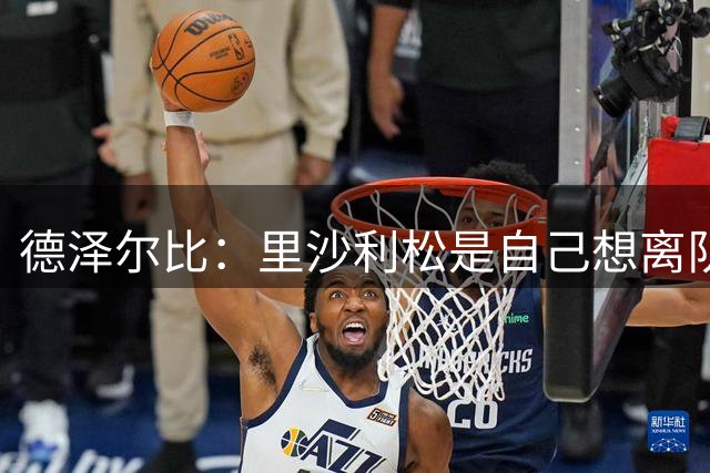 德泽尔比：里沙利松是自己想离队；穆德里克能踢30分钟