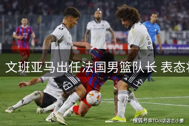 文班亚马出任法国男篮队长 表态将以身作则引领全队