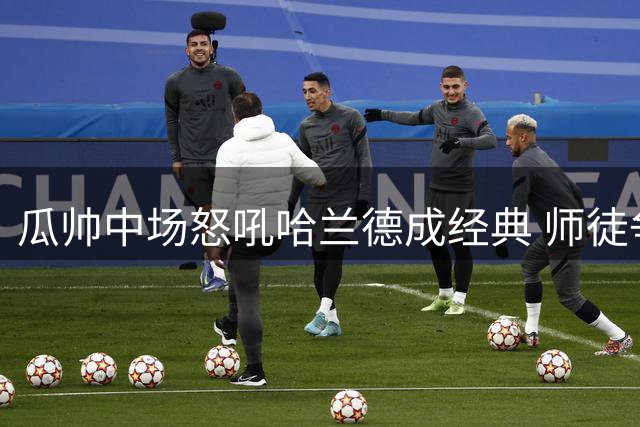 瓜帅中场怒吼哈兰德成经典 师徒争执显真情