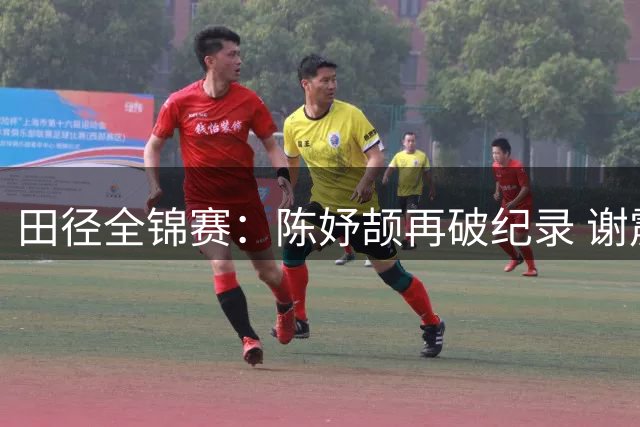 田径全锦赛：陈妤颉再破纪录 谢震业男子百米夺冠