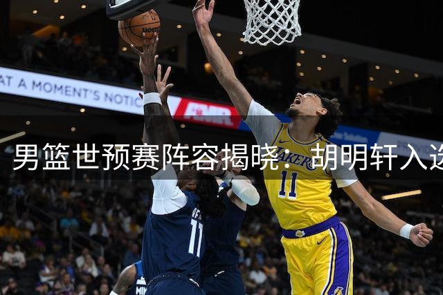 男篮世预赛阵容揭晓：胡明轩入选，崔永熙因伤缺席