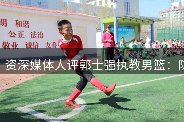 资深媒体人评郭士强执教男篮：防守专家难当战术统帅